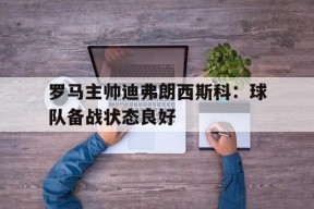 M6体育下载-罗马主帅迪弗朗西斯科：球队备战状态良好(弗朗西斯科塔雷加)