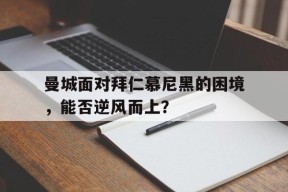 米6体育平台-曼城面对拜仁慕尼黑的困境，能否逆风而上？的简单介绍