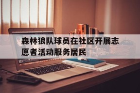 米6体育APP-关于森林狼队球员在社区开展志愿者活动服务居民的信息