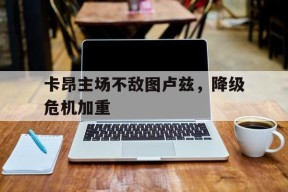 M6体育下载-关于卡昂主场不敌图卢兹，降级危机加重的信息