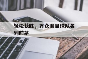 M6体育下载-包含轻松获胜，万众瞩目球队名列前茅的词条