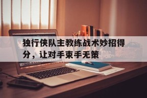M6体育下载-关于独行侠队主教练战术妙招得分，让对手束手无策的信息