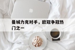 米6体育APP-曼城力克对手,欧冠争冠热门之一是谁