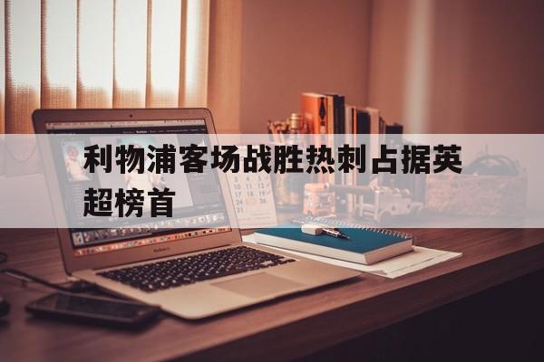 利物浦客场战胜热刺占据英超榜首(利物浦客场战胜热刺占据英超榜首吗)